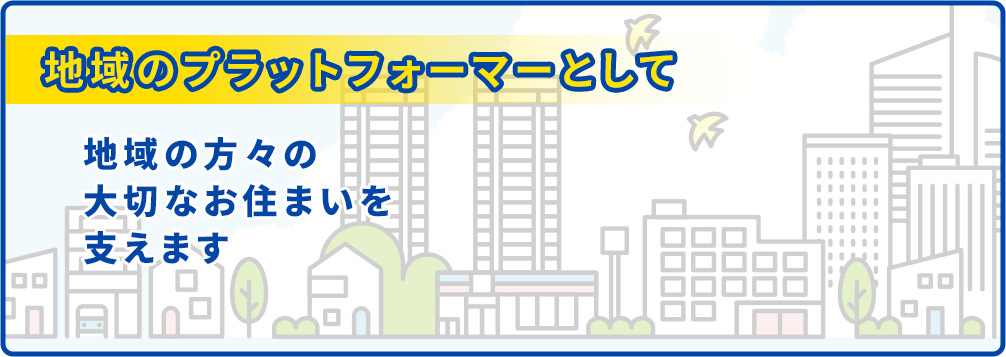 地域のプラットフォーマーとして地域の方々の大切なお住まいを支えます